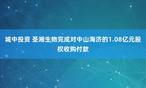 城中投资 圣湘生物完成对中山海济的1.08亿元股权收购付款