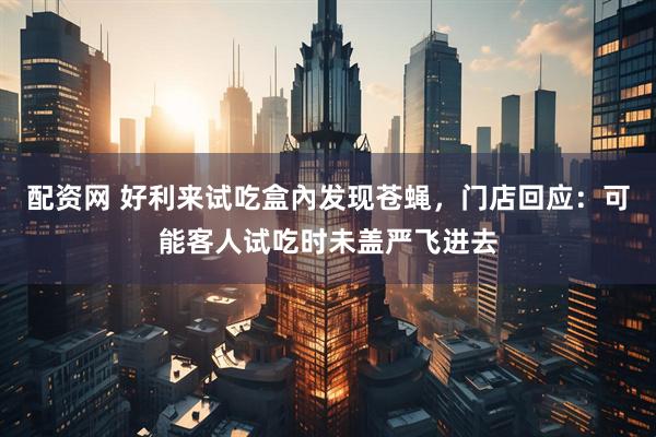 配资网 好利来试吃盒內发现苍蝇，门店回应：可能客人试吃时未盖严飞进去