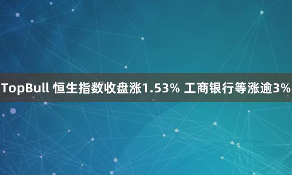TopBull 恒生指数收盘涨1.53% 工商银行等涨逾3%