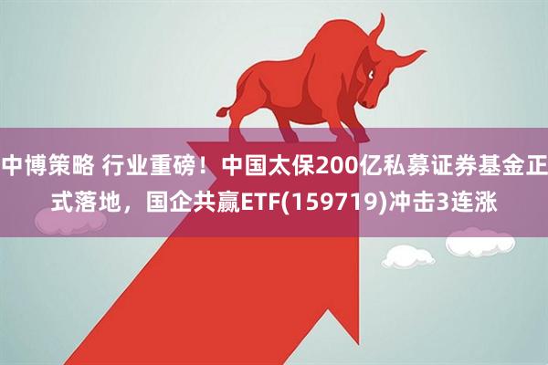 中博策略 行业重磅！中国太保200亿私募证券基金正式落地，国企共赢ETF(159719)冲击3连涨