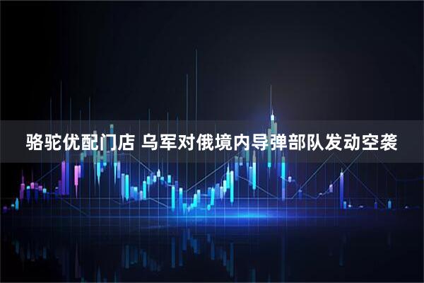 骆驼优配门店 乌军对俄境内导弹部队发动空袭