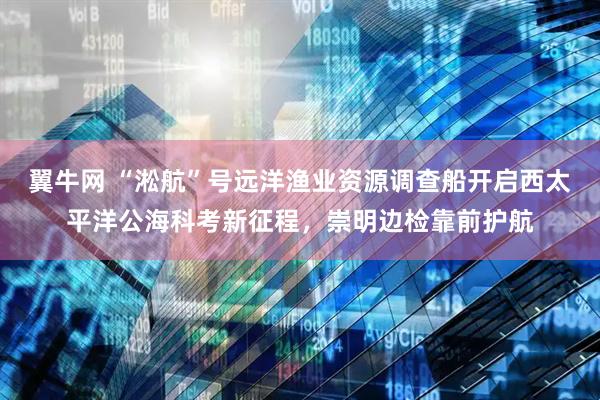 翼牛网 “淞航”号远洋渔业资源调查船开启西太平洋公海科考新征程，崇明边检靠前护航