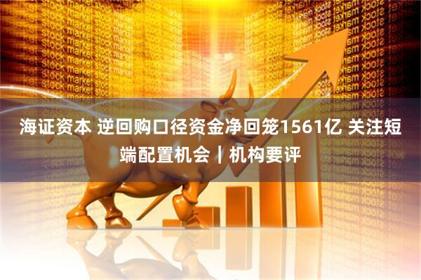海证资本 逆回购口径资金净回笼1561亿 关注短端配置机会｜机构要评