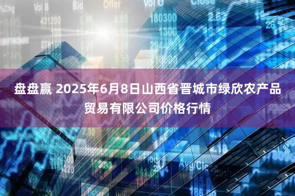 盘盘赢 2025年6月8日山西省晋城市绿欣农产品贸易有限公司价格行情