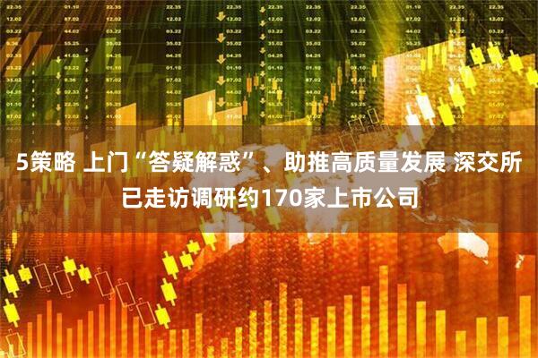5策略 上门“答疑解惑”、助推高质量发展 深交所已走访调研约170家上市公司