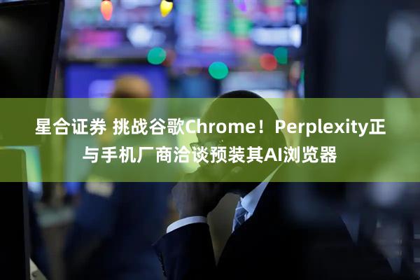 星合证券 挑战谷歌Chrome！Perplexity正与手机厂商洽谈预装其AI浏览器