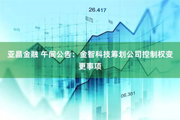 亚晶金融 午间公告：金智科技筹划公司控制权变更事项