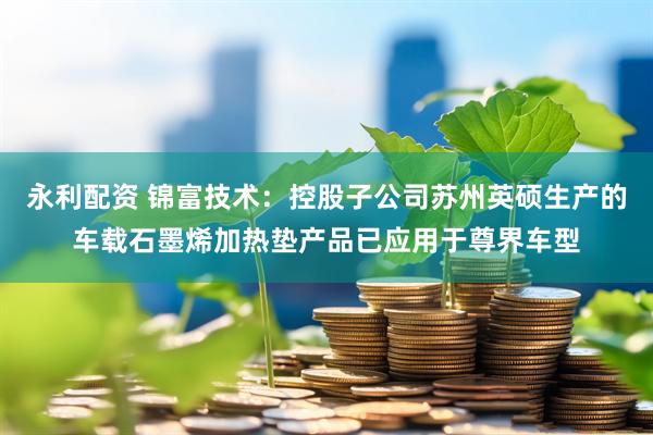 永利配资 锦富技术：控股子公司苏州英硕生产的车载石墨烯加热垫产品已应用于尊界车型