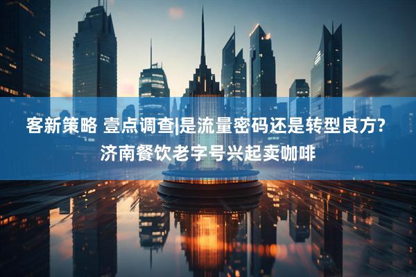 客新策略 壹点调查|是流量密码还是转型良方? 济南餐饮老字号兴起卖咖啡