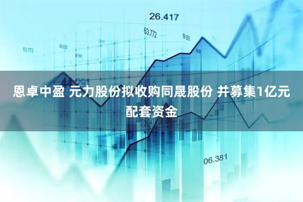 恩卓中盈 元力股份拟收购同晟股份 并募集1亿元配套资金