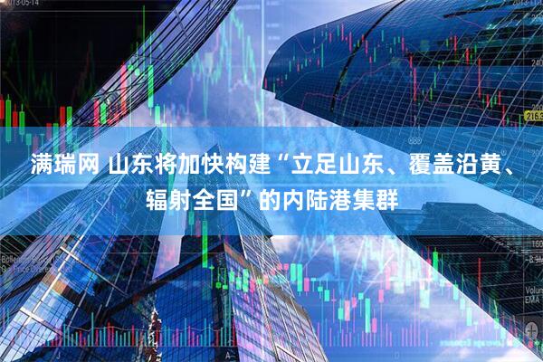 满瑞网 山东将加快构建“立足山东、覆盖沿黄、辐射全国”的内陆港集群