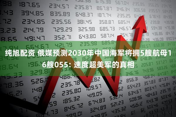 纯旭配资 俄媒预测2030年中国海军将拥5艘航母16艘055: 速度超美军的真相