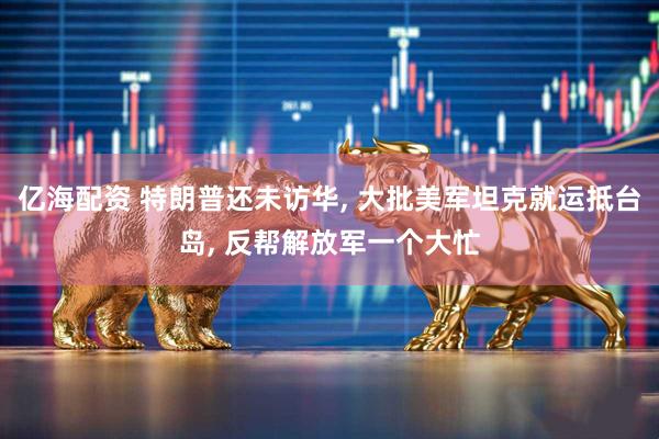 亿海配资 特朗普还未访华, 大批美军坦克就运抵台岛, 反帮解放军一个大忙