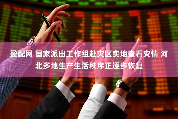盈配网 国家派出工作组赴灾区实地查看灾情 河北多地生产生活秩序正逐步恢复