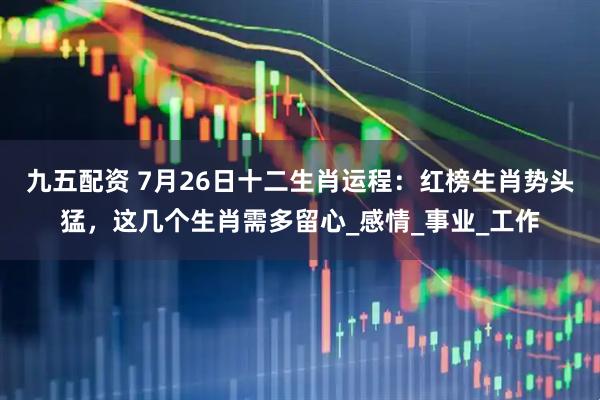 九五配资 7月26日十二生肖运程：红榜生肖势头猛，这几个生肖需多留心_感情_事业_工作