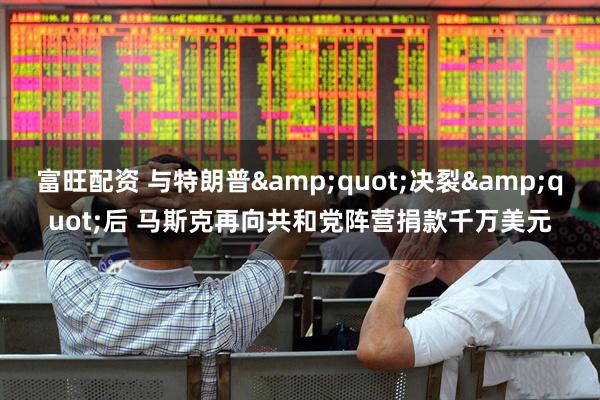 富旺配资 与特朗普&quot;决裂&quot;后 马斯克再向共和党阵营捐款千万美元
