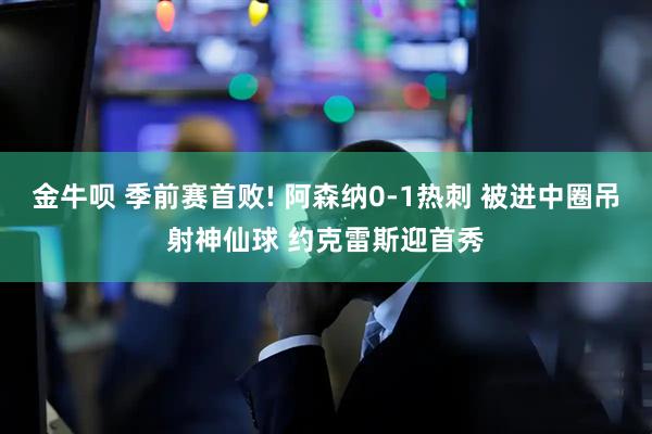 金牛呗 季前赛首败! 阿森纳0-1热刺 被进中圈吊射神仙球 约克雷斯迎首秀