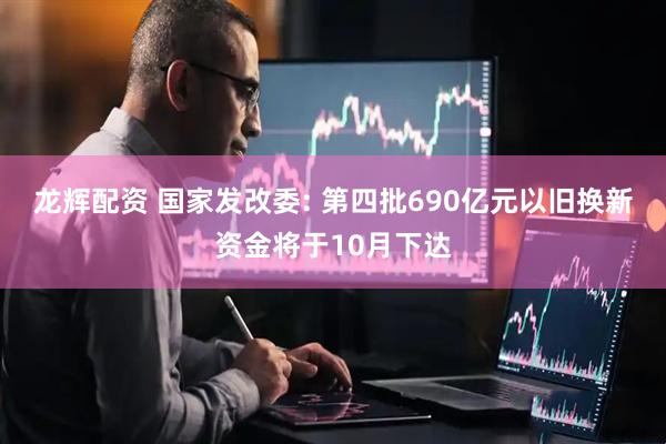 龙辉配资 国家发改委: 第四批690亿元以旧换新资金将于10月下达