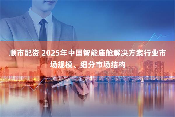 顺市配资 2025年中国智能座舱解决方案行业市场规模、细分市场结构