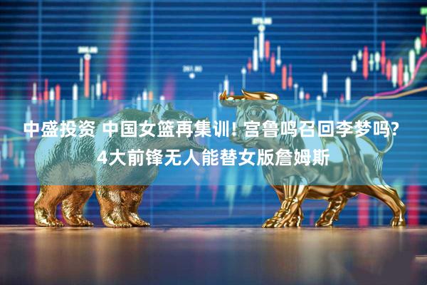 中盛投资 中国女篮再集训! 宫鲁鸣召回李梦吗? 4大前锋无人能替女版詹姆斯
