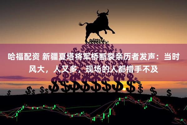 哈福配资 新疆夏塔将军桥断裂亲历者发声：当时风大，人又多，现场的人都措手不及