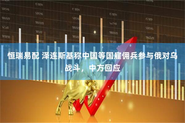 恒瑞易配 泽连斯基称中国等国雇佣兵参与俄对乌战斗，中方回应
