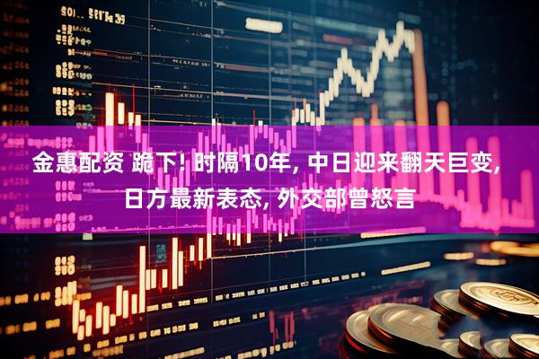 金惠配资 跪下! 时隔10年, 中日迎来翻天巨变, 日方最新表态, 外交部曾怒言