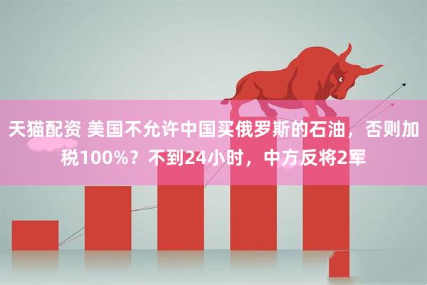 天猫配资 美国不允许中国买俄罗斯的石油，否则加税100%？不到24小时，中方反将2军