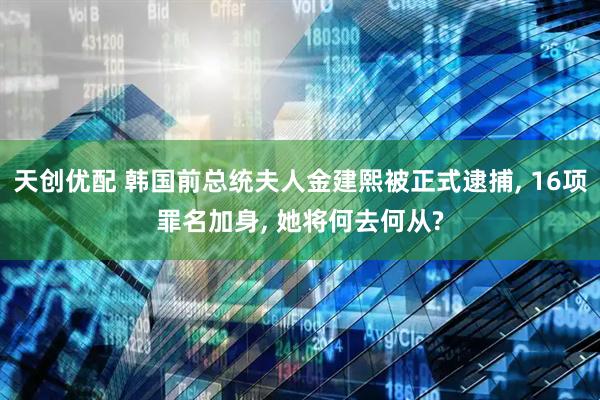 天创优配 韩国前总统夫人金建熙被正式逮捕, 16项罪名加身, 她将何去何从?