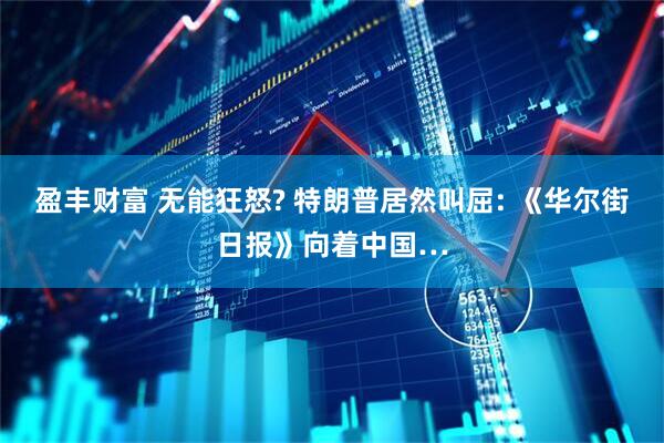 盈丰财富 无能狂怒? 特朗普居然叫屈: 《华尔街日报》向着中国…