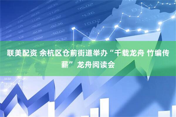 联美配资 余杭区仓前街道举办“千载龙舟 竹编传薪” 龙舟阅读会