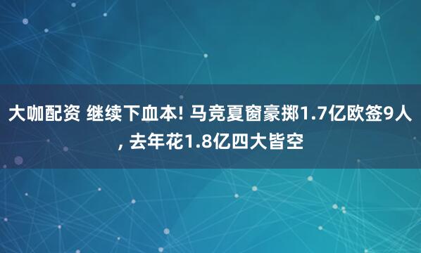 大咖配资 继续下血本! 马竞夏窗豪掷1.7亿欧签9人, 去年花1.8亿四大皆空