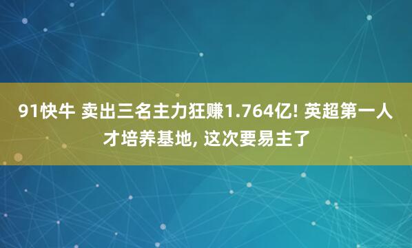 91快牛 卖出三名主力狂赚1.764亿! 英超第一人才培养基地, 这次要易主了
