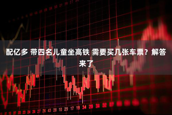 配亿多 带四名儿童坐高铁 需要买几张车票？解答来了