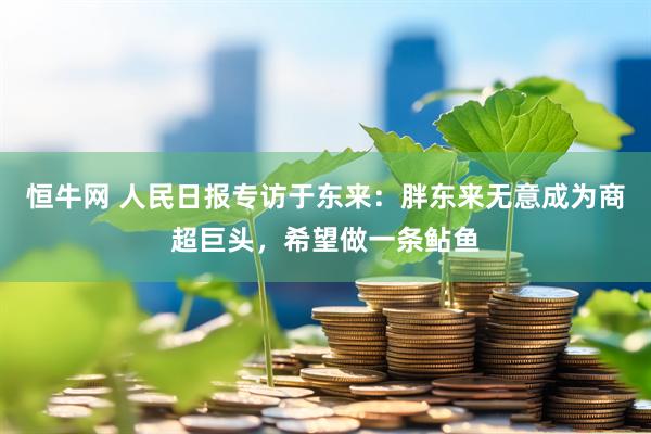 恒牛网 人民日报专访于东来：胖东来无意成为商超巨头，希望做一条鲇鱼