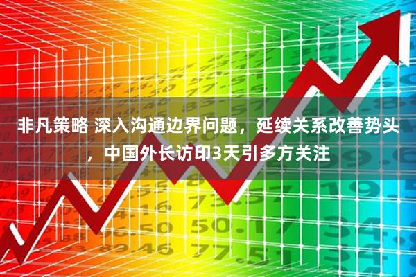 非凡策略 深入沟通边界问题，延续关系改善势头，中国外长访印3天引多方关注