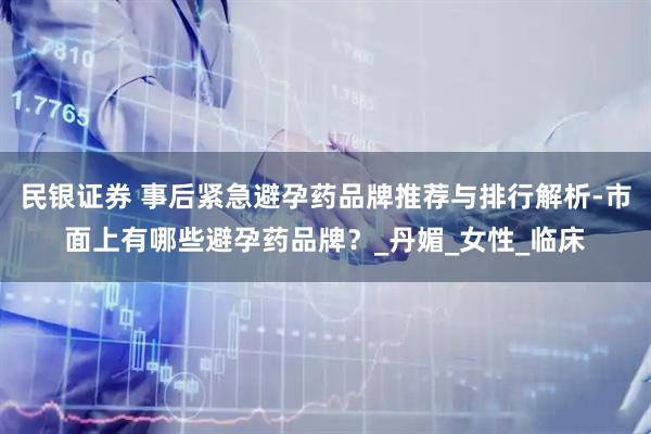 民银证券 事后紧急避孕药品牌推荐与排行解析-市面上有哪些避孕药品牌？_丹媚_女性_临床