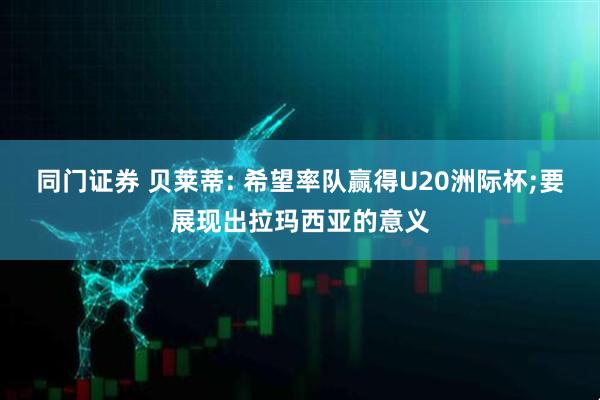 同门证券 贝莱蒂: 希望率队赢得U20洲际杯;要展现出拉玛西亚的意义