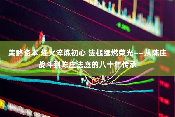 策略资本 烽火淬炼初心 法槌续燃荣光——从陈庄战斗到陈庄法庭的八十年传承