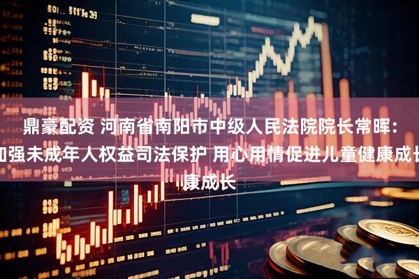鼎豪配资 河南省南阳市中级人民法院院长常晖：加强未成年人权益司法保护 用心用情促进儿童健康成长