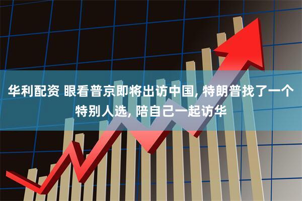华利配资 眼看普京即将出访中国, 特朗普找了一个特别人选, 陪自己一起访华