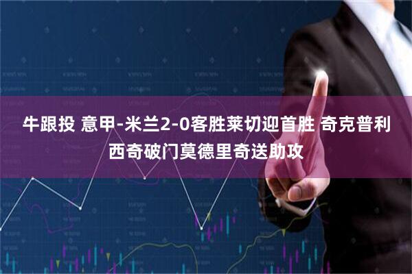 牛跟投 意甲-米兰2-0客胜莱切迎首胜 奇克普利西奇破门莫德里奇送助攻