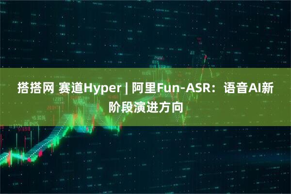 搭搭网 赛道Hyper | 阿里Fun-ASR：语音AI新阶段演进方向