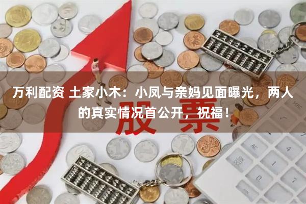 万利配资 土家小木：小凤与亲妈见面曝光，两人的真实情况首公开，祝福！