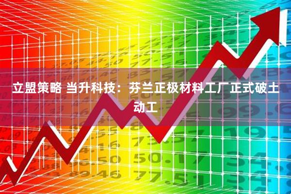 立盟策略 当升科技：芬兰正极材料工厂正式破土动工