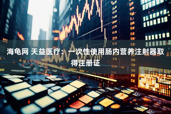 海龟网 天益医疗：一次性使用肠内营养注射器取得注册证