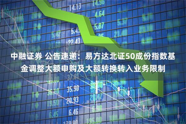 中融证券 公告速递：易方达北证50成份指数基金调整大额申购及大额转换转入业务限制