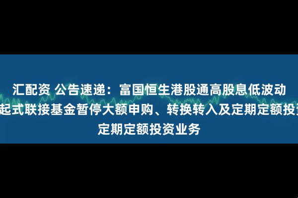 汇配资 公告速递：富国恒生港股通高股息低波动ETF发起式联接基金暂停大额申购、转换转入及定期定额投资业务