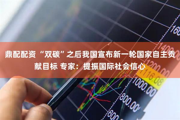 鼎配配资 “双碳”之后我国宣布新一轮国家自主贡献目标 专家：提振国际社会信心