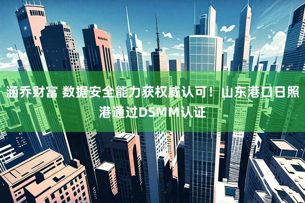 涵乔财富 数据安全能力获权威认可！山东港口日照港通过DSMM认证